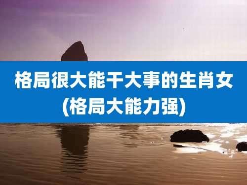 格局很大能干大事的生肖女(格局大能力强)