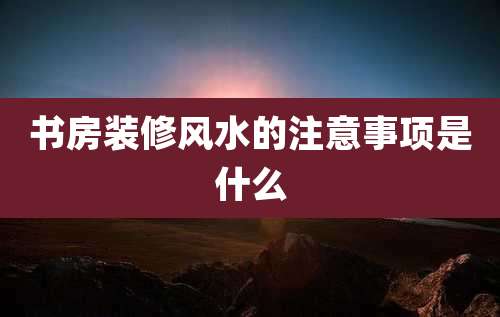 书房装修风水的注意事项是什么