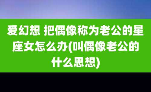 爱幻想 把偶像称为老公的星座女怎么办(叫偶像老公的什么思想)