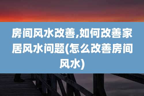 房间风水改善,如何改善家居风水问题(怎么改善房间风水)
