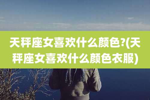 天秤座女喜欢什么颜色?(天秤座女喜欢什么颜色衣服)