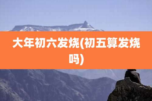 大年初六发烧(初五算发烧吗)