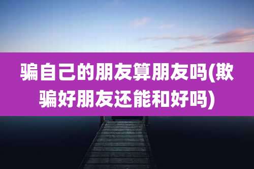 骗自己的朋友算朋友吗(欺骗好朋友还能和好吗)