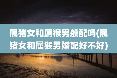 属猪女和属猴男般配吗(属猪女和属猴男婚配好不好)