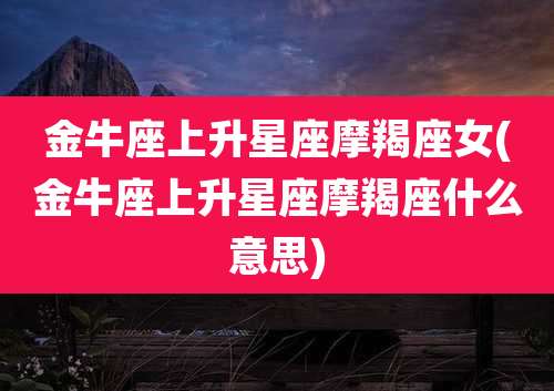 金牛座上升星座摩羯座女(金牛座上升星座摩羯座什么意思)