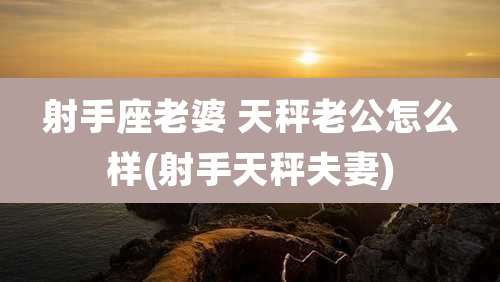 射手座老婆 天秤老公怎么样(射手天秤夫妻)