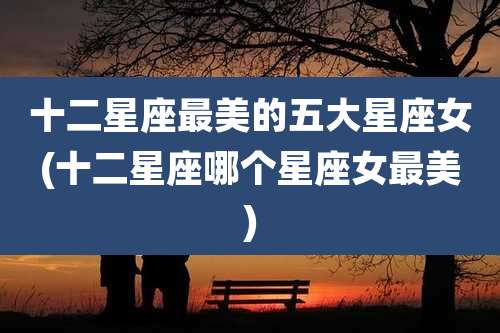 十二星座最美的五大星座女(十二星座哪个星座女最美)