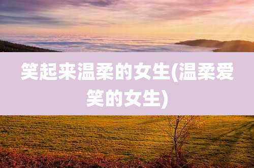 笑起来温柔的女生(温柔爱笑的女生)