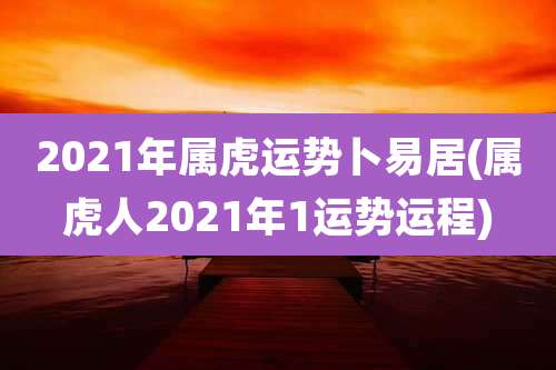 2021年属虎运势卜易居(属虎人2021年1运势运程)