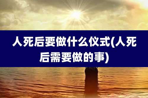 人死后要做什么仪式(人死后需要做的事)