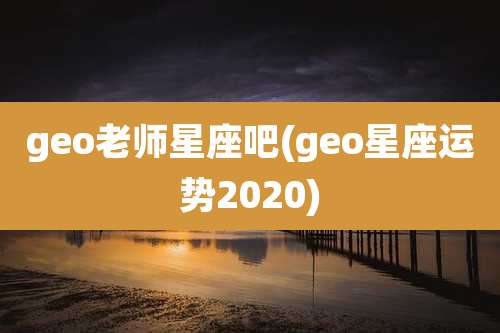 geo老师星座吧(geo星座运势2020)