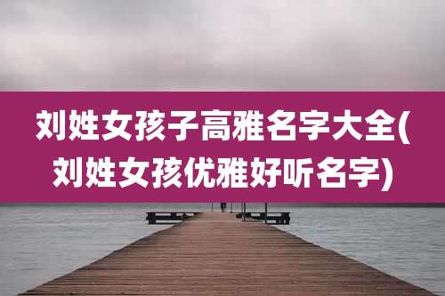 刘姓女孩子高雅名字大全(刘姓女孩优雅好听名字)