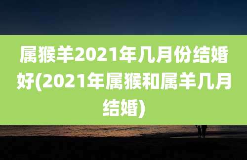 属猴羊2021年几月份结婚好(2021年属猴和属羊几月结婚)