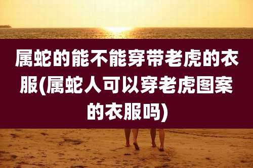 属蛇的能不能穿带老虎的衣服(属蛇人可以穿老虎图案的衣服吗)