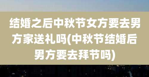 结婚之后中秋节女方要去男方家送礼吗(中秋节结婚后男方要去拜节吗)