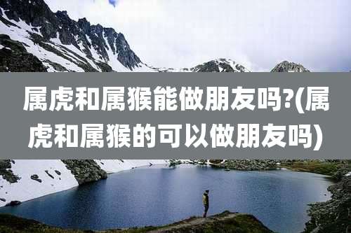 属虎和属猴能做朋友吗?(属虎和属猴的可以做朋友吗)