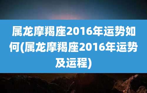 属龙摩羯座2016年运势如何(属龙摩羯座2016年运势及运程)