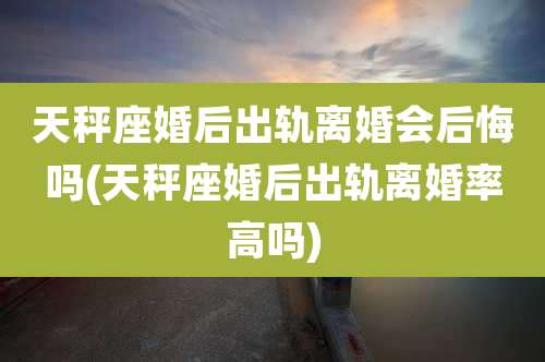 天秤座婚后出轨离婚会后悔吗(天秤座婚后出轨离婚率高吗)