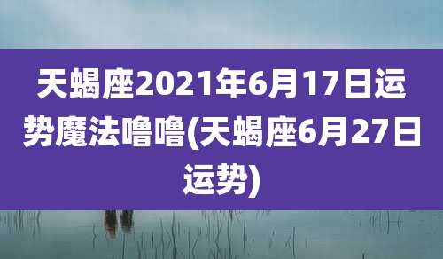 天蝎座2021年6月17日运势魔法噜噜(天蝎座6月27日运势)