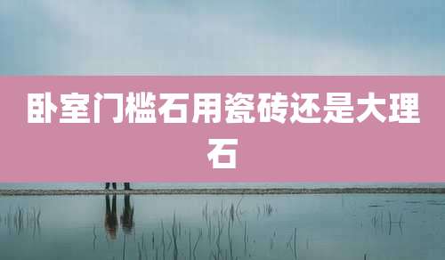 卧室门槛石用瓷砖还是大理石