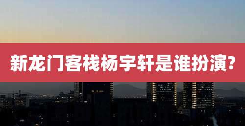 新龙门客栈杨宇轩是谁扮演?