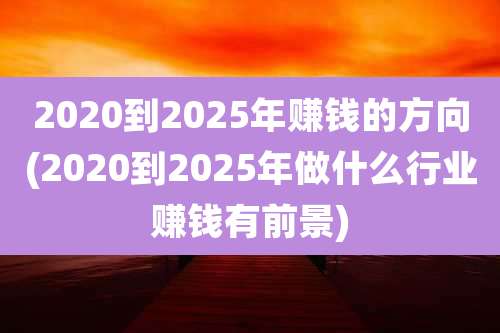 2020到2025年赚钱的方向(2020到2025年做什么行业赚钱有前景)
