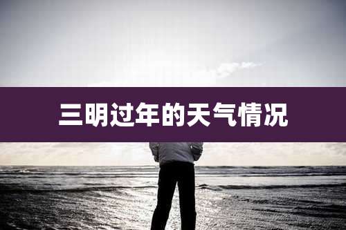 三明过年的天气情况