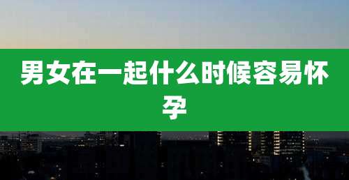男女在一起什么时候容易怀孕