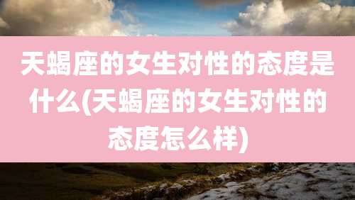 天蝎座的女生对性的态度是什么(天蝎座的女生对性的态度怎么样)