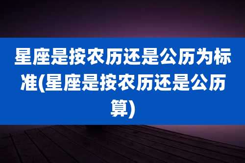 星座是按农历还是公历为标准(星座是按农历还是公历算)