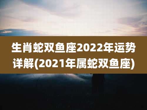 生肖蛇双鱼座2022年运势详解(2021年属蛇双鱼座)