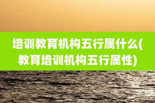 培训教育机构五行属什么(教育培训机构五行属性)
