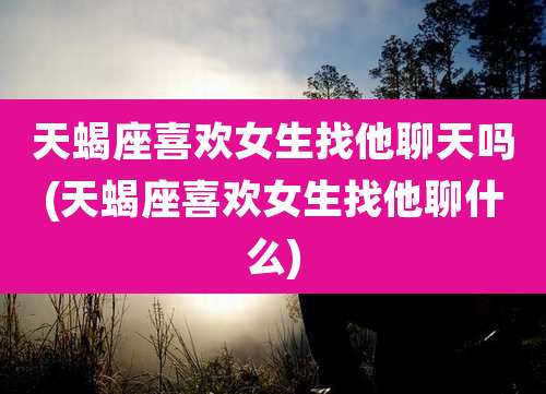 天蝎座喜欢女生找他聊天吗(天蝎座喜欢女生找他聊什么)