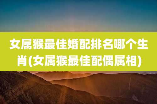 女属猴最佳婚配排名哪个生肖(女属猴最佳配偶属相)