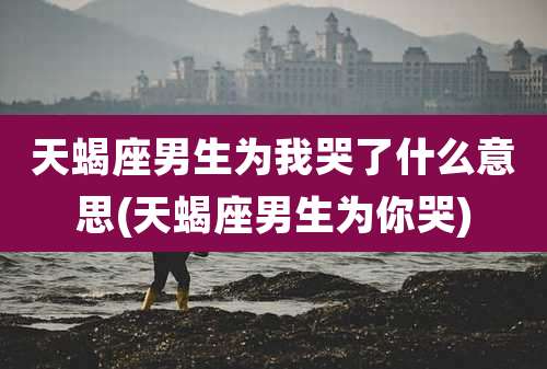 天蝎座男生为我哭了什么意思(天蝎座男生为你哭)