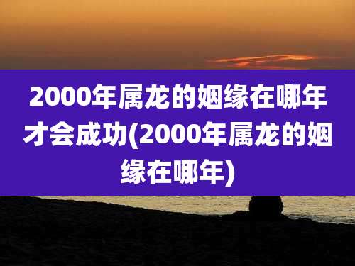 2000年属龙的姻缘在哪年才会成功(2000年属龙的姻缘在哪年)