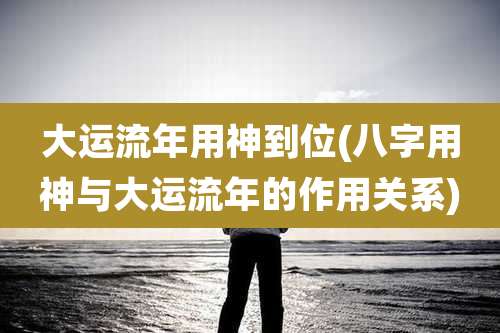 大运流年用神到位(八字用神与大运流年的作用关系)