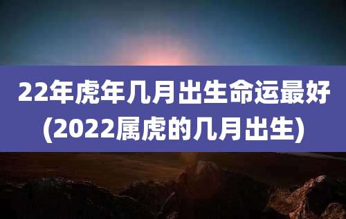 22年虎年几月出生命运最好(2022属虎的几月出生)
