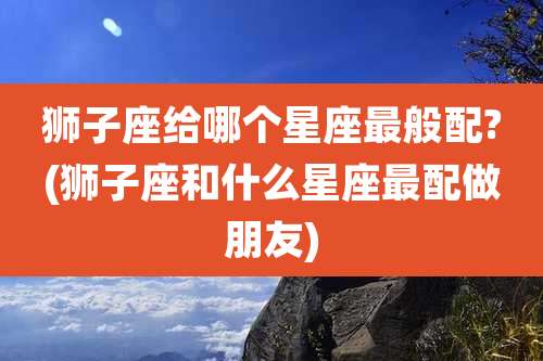 狮子座给哪个星座最般配?(狮子座和什么星座最配做朋友)