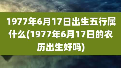 1977年6月17日出生五行属什么(1977年6月17日的农历出生好吗)