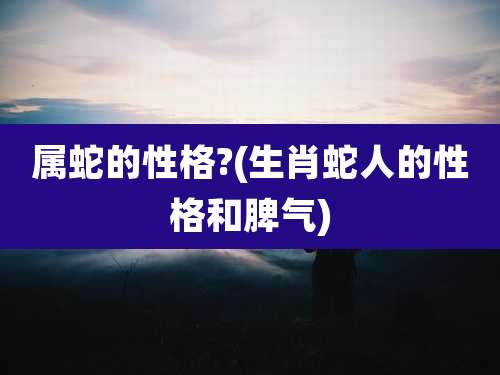 属蛇的性格?(生肖蛇人的性格和脾气)