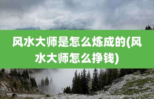 风水大师是怎么炼成的(风水大师怎么挣钱)