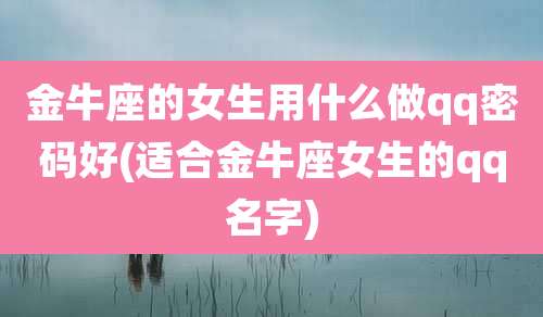 金牛座的女生用什么做qq密码好(适合金牛座女生的qq名字)