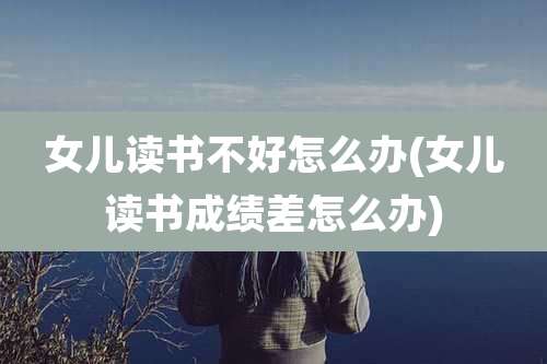 女儿读书不好怎么办(女儿读书成绩差怎么办)