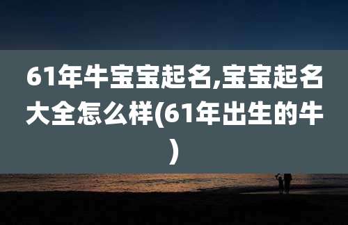 61年牛宝宝起名,宝宝起名大全怎么样(61年出生的牛)