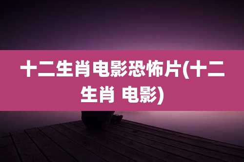 十二生肖电影恐怖片(十二生肖 电影)