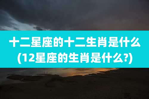 十二星座的十二生肖是什么(12星座的生肖是什么?)