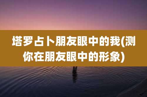 塔罗占卜朋友眼中的我(测你在朋友眼中的形象)