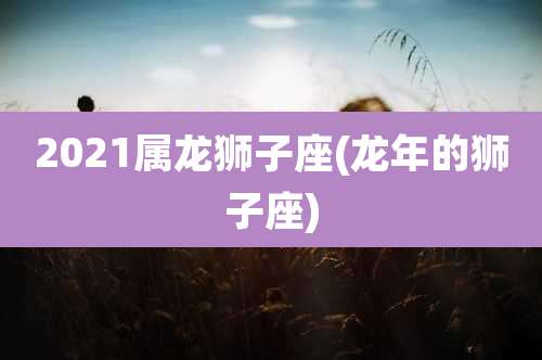 2021属龙狮子座(龙年的狮子座)