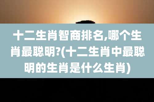 十二生肖智商排名,哪个生肖最聪明?(十二生肖中最聪明的生肖是什么生肖)